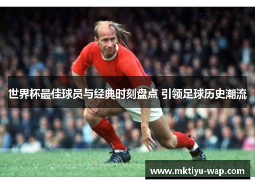 世界杯最佳球员与经典时刻盘点 引领足球历史潮流