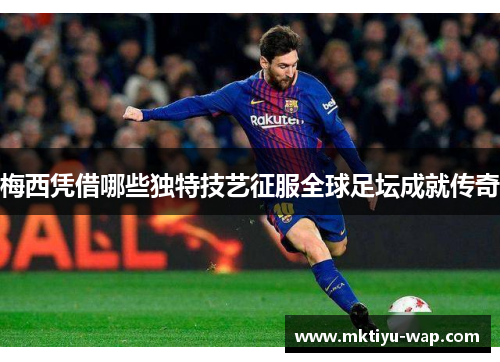梅西凭借哪些独特技艺征服全球足坛成就传奇