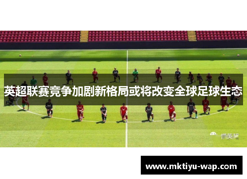 英超联赛竞争加剧新格局或将改变全球足球生态