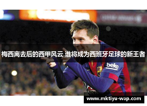梅西离去后的西甲风云 谁将成为西班牙足球的新王者