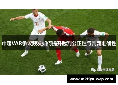 中超VAR争议频发如何提升裁判公正性与判罚准确性