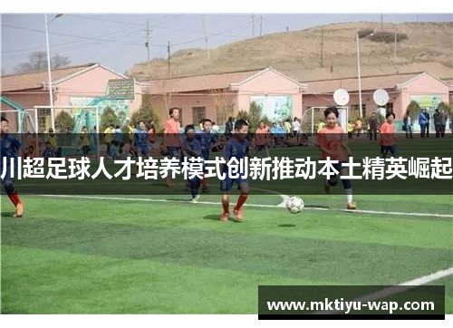 川超足球人才培养模式创新推动本土精英崛起